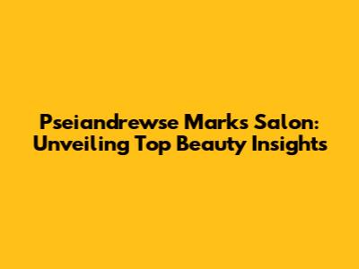 Pseiandrewse Marks Salon: Unveiling Top Beauty Insights