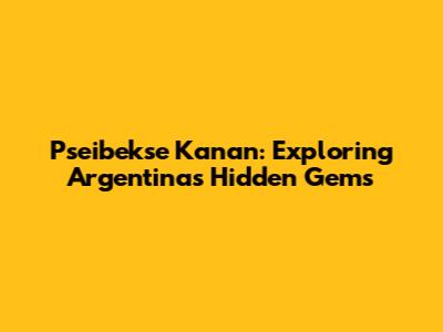 Pseibekse Kanan: Exploring Argentina's Hidden Gems
