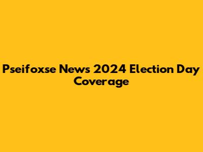 Pseifoxse News 2024 Election Day Coverage