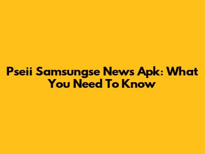 Pseii Samsungse News Apk: What You Need To Know