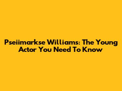Pseiimarkse Williams: The Young Actor You Need To Know