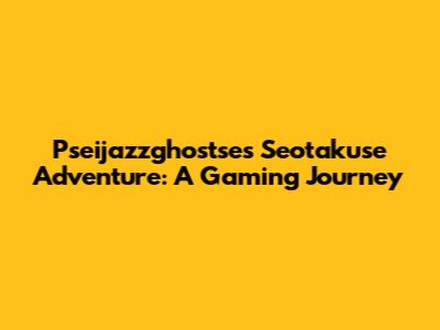 Pseijazzghostse's Seotakuse Adventure: A Gaming Journey