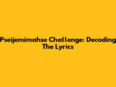 Pseijemimahse Challenge: Decoding The Lyrics