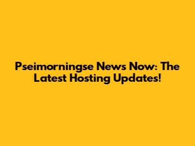 Pseimorningse News Now: The Latest Hosting Updates!