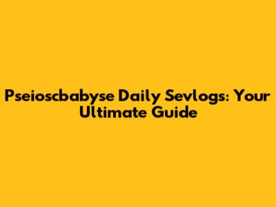 Pseioscbabyse Daily Sevlogs: Your Ultimate Guide