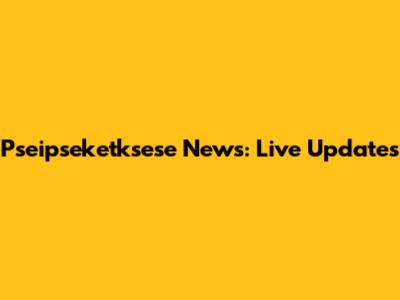 Pseipseketksese News: Live Updates