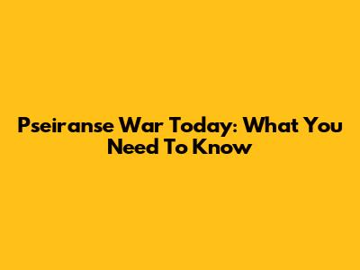 Pseiranse War Today: What You Need To Know