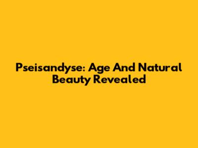 Pseisandyse: Age And Natural Beauty Revealed