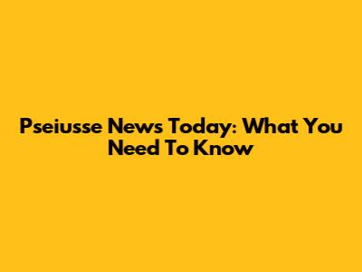 Pseiusse News Today: What You Need To Know