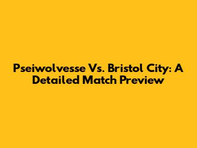 Pseiwolvesse Vs. Bristol City: A Detailed Match Preview
