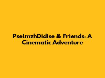 PselmzhDidise & Friends: A Cinematic Adventure