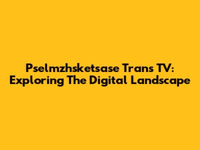 Pselmzhsketsase Trans TV: Exploring The Digital Landscape