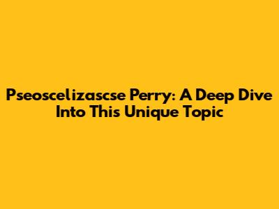 Pseoscelizascse Perry: A Deep Dive Into This Unique Topic