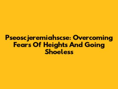 Pseoscjeremiahscse: Overcoming Fears Of Heights And Going Shoeless