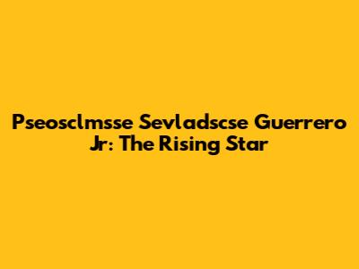 Pseosclmsse Sevladscse Guerrero Jr: The Rising Star