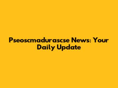 Pseoscmadurascse News: Your Daily Update