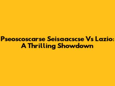 Pseoscoscarse Seisaacscse Vs Lazio: A Thrilling Showdown
