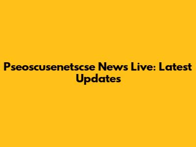 Pseoscusenetscse News Live: Latest Updates