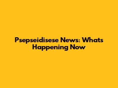 Psepseidisese News: What's Happening Now