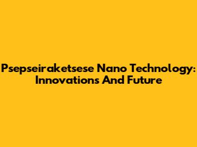 Psepseiraketsese Nano Technology: Innovations And Future