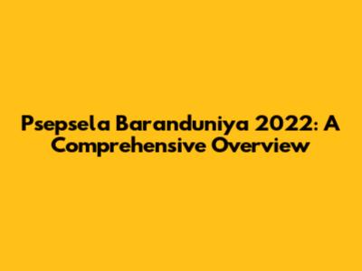 Psepsela Baranduniya 2022: A Comprehensive Overview