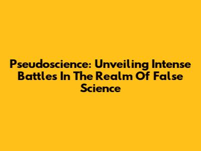Pseudoscience: Unveiling Intense Battles In The Realm Of False Science