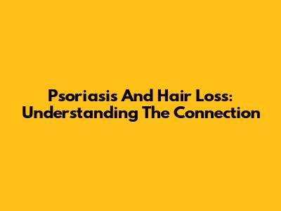 Psoriasis And Hair Loss: Understanding The Connection