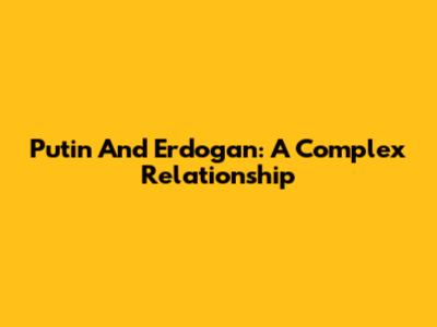 Putin And Erdogan: A Complex Relationship