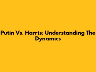 Putin Vs. Harris: Understanding The Dynamics