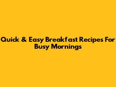 Quick & Easy Breakfast Recipes For Busy Mornings