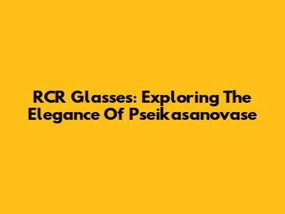 RCR Glasses: Exploring The Elegance Of Pseikasanovase