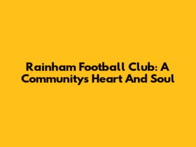 Rainham Football Club: A Community's Heart And Soul