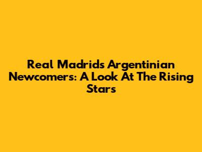 Real Madrid's Argentinian Newcomers: A Look At The Rising Stars