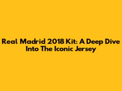 Real Madrid 2018 Kit: A Deep Dive Into The Iconic Jersey