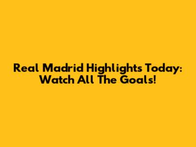 Real Madrid Highlights Today: Watch All The Goals!