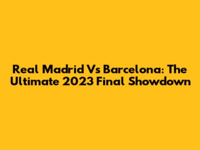 Real Madrid Vs Barcelona: The Ultimate 2023 Final Showdown