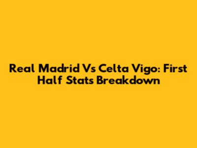 Real Madrid Vs Celta Vigo: First Half Stats Breakdown