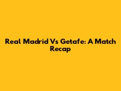 Real Madrid Vs Getafe: A Match Recap