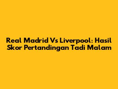 Real Madrid Vs Liverpool: Hasil Skor Pertandingan Tadi Malam
