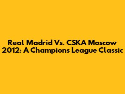 Real Madrid Vs. CSKA Moscow 2012: A Champions League Classic