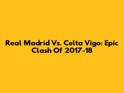Real Madrid Vs. Celta Vigo: Epic Clash Of 2017-18