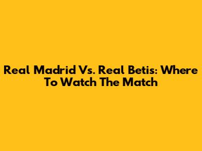 Real Madrid Vs. Real Betis: Where To Watch The Match