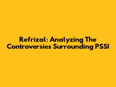 Refrizal: Analyzing The Controversies Surrounding PSSI