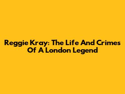 Reggie Kray: The Life And Crimes Of A London Legend
