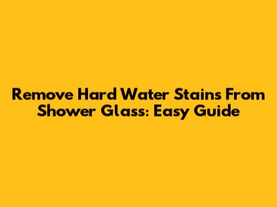 Remove Hard Water Stains From Shower Glass: Easy Guide