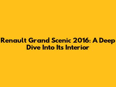 Renault Grand Scenic 2016: A Deep Dive Into Its Interior