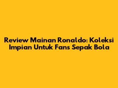 Review Mainan Ronaldo: Koleksi Impian Untuk Fans Sepak Bola