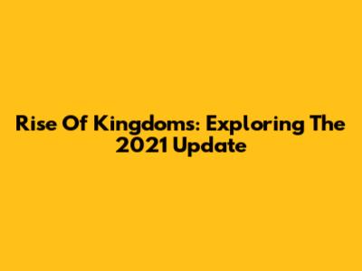 Rise Of Kingdoms: Exploring The 2021 Update