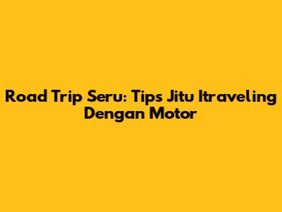 Road Trip Seru: Tips Jitu Itraveling Dengan Motor
