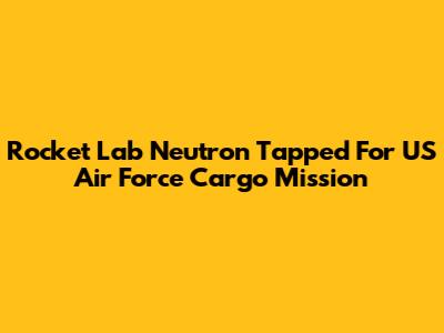 Rocket Lab Neutron Tapped For US Air Force Cargo Mission